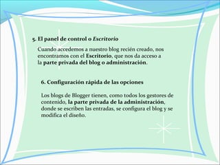 5. El panel de control o Escritorio
Cuando accedemos a nuestro blog recién creado, nos
encontramos con el Escritorio, que nos da acceso a
la parte privada del blog o administración.
6. Configuración rápida de las opciones
Los blogs de Blogger tienen, como todos los gestores de
contenido, la parte privada de la administración,
donde se escriben las entradas, se configura el blog y se
modifica el diseño.
 