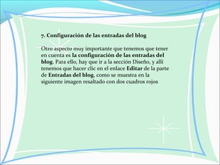 7. Configuración de las entradas del blog
Otro aspecto muy importante que tenemos que tener
en cuenta es la configuración de las entradas del
blog. Para ello, hay que ir a la sección Diseño, y allí
tenemos que hacer clic en el enlace Editar de la parte
de Entradas del blog, como se muestra en la
siguiente imagen resaltado con dos cuadros rojos
 