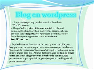 1. Lo primero que hay que hacer es ir a la web de
WordPress.com .
2. Después de elegir el idioma español en el menú
desplegable situado arriba a la derecha, hacemos clic en
el botón verde Registrarte. Aparecerá a continuación el
formulario para registrarse como usuario de
WordPress.com:
3. Aquí rellenamos los campos de texto que se nos pide, pero
hay que tener en cuenta que nuestros datos tengan una buena
“fuerza de la contraseña” (password strength). No hay que saber
mucho inglés para ello. Al final del formulario podemos elegir
entre crear un blog o sólo un nombre de usuario, que
podremos usar para participar, por ejemplo, en un blog creado
por otro usuario.
 