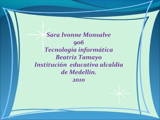 Sara Ivonne Monsalve
906
Tecnología informática
Beatriz Tamayo
Institución educativa alcaldía
de Medellín.
2010
 
