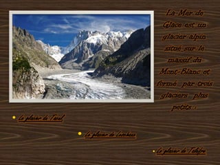 La Mer de Glace est un glacier alpin situé sur le massif du Mont-Blanc et formé  par trois glaciers  plus petits : • Le glacier du Tacul, • Le glacier de Leschaux.• Le glacier de Talèfre