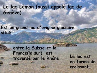 Le lac Léman (aussi appelé lac de Genève) Est un grand lac d'origine glaciaire situé entre la Suisse et la France(le sur), est traversé par le Rhône .Le lac est en forme de croissant.