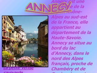 ANNECYAnnecy est une commune de la région Rhône-Alpes au sud-est de la France, elle appartient au département de la Haute-Savoie. Annecy se situe au bord du lac d’Annecy, dans le nord des Alpes français, proche de Chambéry et de Genève. Le centre de la ville est situé à 477 mètres.La petite Venise savoyarde.