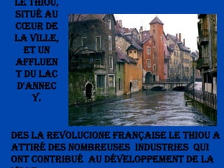 Le Thiou, situé au cœur de la ville, et un affluent du lac d'Annecy.Des la Revolucione Française le Thiou a attiré des nombreuses  industries  qui ont contribué  au développement de la ville.