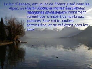 Le lac d'Annecy, est un lac de France situé dans les Alpes, en Haute-Savoie. entre les massifs des Bauges et des Bornes . Le lac d’Annecy, entouré de ses montagnes et de son environnement romantique, a inspiré de nombreux peintres. Pour cette lumière particulière, et se reflétant dans les eaux.