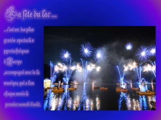 La fête du lac ……c’est un  des plus grands  spectacle s pyrotechniquesd'Europe  ,accompagné avec de la musique, qui a lieu chaque année lepremier samedi d'août. 