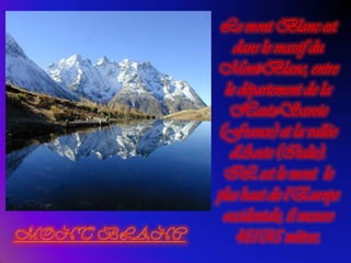 Le mont Blanc est dans le massif du Mont-Blanc, entre le département de la Haute-Savoie (France) et la vallée d'Aoste (Italie). IL est le mont  le plus haut de l’Europe  occidentale, il mesure  481045 mètres.MONT BLANC