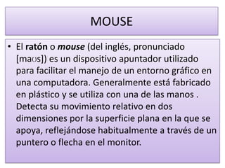 MOUSE
• El ratón o mouse (del inglés, pronunciado
  [maʊs]) es un dispositivo apuntador utilizado
  para facilitar el manejo de un entorno gráfico en
  una computadora. Generalmente está fabricado
  en plástico y se utiliza con una de las manos .
  Detecta su movimiento relativo en dos
  dimensiones por la superficie plana en la que se
  apoya, reflejándose habitualmente a través de un
  puntero o flecha en el monitor.
 