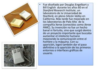 • Fue diseñado por Douglas Engelbart y
  Bill English durante los años 60 en el
  Stanford Research Institute, un
  laboratorio de la Universidad de
  Stanford, en pleno Silicón Valley en
  California. Más tarde fue mejorado en
  los laboratorios de Palo Alto de la
  compañía Xerox (conocidos como Xerox
  PARC). Su invención no fue un hecho
  banal ni fortuito, sino que surgió dentro
  de un proyecto importante que buscaba
  aumentar el intelecto humano
  mejorando la comunicación entre el
  hombre y la máquina. Con su
  aparición, logró también dar el paso
  definitivo a la aparición de los primeros
  entornos o interfaces gráficas de
  usuario.
 