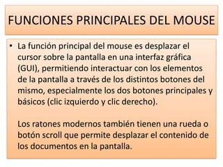 FUNCIONES PRINCIPALES DEL MOUSE
• La función principal del mouse es desplazar el
  cursor sobre la pantalla en una interfaz gráfica
  (GUI), permitiendo interactuar con los elementos
  de la pantalla a través de los distintos botones del
  mismo, especialmente los dos botones principales y
  básicos (clic izquierdo y clic derecho).

  Los ratones modernos también tienen una rueda o
  botón scroll que permite desplazar el contenido de
  los documentos en la pantalla.
 