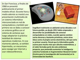 En San Francisco, a finales de
1968 se presentó
públicamente el primer
modelo oficial. Durante hora y
media además se mostró una
presentación multimedia de
un sistema informático
interconectado en red de
computadoras y también por
primera vez se daba a conocer    Engelbart realmente se adelantó varias décadas a un
un entorno gráfico con el        futuro posible, ya desde 1951 había empezado a
sistema de ventanas que          desarrollar las posibilidades de conectar
luego adoptarían la práctica     computadoras en redes, cuando apenas existían
                                 varias docenas y bastante primitivas, entre otras
totalidad de sistemas
                                 ideas como el propio correo electrónico, del que sería
operativos modernos. En ese      su primer usuario. Pensó que la informática podía
momento además, se exhibió       usarse para mucho más que cálculos matemáticos, y
hipermedia, un mecanismo         el ratón formaba parte de este ambicioso
para navegar por Internet y      proyecto, que pretendía aumentar la inteligencia
usar videoconferencia.           colectiva fundando el Augmentation Research Center
                                 (Centro para la investigación del incremento) en la
                                 Universidad de Stanford.
 