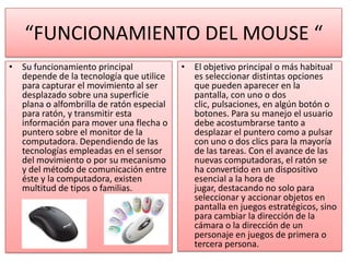 “FUNCIONAMIENTO DEL MOUSE “
• Su funcionamiento principal             • El objetivo principal o más habitual
  depende de la tecnología que utilice      es seleccionar distintas opciones
  para capturar el movimiento al ser        que pueden aparecer en la
  desplazado sobre una superficie           pantalla, con uno o dos
  plana o alfombrilla de ratón especial     clic, pulsaciones, en algún botón o
  para ratón, y transmitir esta             botones. Para su manejo el usuario
  información para mover una flecha o       debe acostumbrarse tanto a
  puntero sobre el monitor de la            desplazar el puntero como a pulsar
  computadora. Dependiendo de las           con uno o dos clics para la mayoría
  tecnologías empleadas en el sensor        de las tareas. Con el avance de las
  del movimiento o por su mecanismo         nuevas computadoras, el ratón se
  y del método de comunicación entre        ha convertido en un dispositivo
  éste y la computadora, existen            esencial a la hora de
  multitud de tipos o familias.             jugar, destacando no solo para
                                            seleccionar y accionar objetos en
                                            pantalla en juegos estratégicos, sino
                                            para cambiar la dirección de la
                                            cámara o la dirección de un
                                            personaje en juegos de primera o
                                            tercera persona.
 