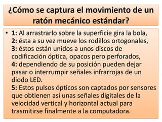 ¿Cómo se captura el movimiento de un
     ratón mecánico estándar?
• 1: Al arrastrarlo sobre la superficie gira la bola,
  2: ésta a su vez mueve los rodillos ortogonales,
  3: éstos están unidos a unos discos de
  codificación óptica, opacos pero perforados,
  4: dependiendo de su posición pueden dejar
  pasar o interrumpir señales infrarrojas de un
  diodo LED.
  5: Estos pulsos ópticos son captados por sensores
  que obtienen así unas señales digitales de la
  velocidad vertical y horizontal actual para
  trasmitirse finalmente a la computadora.
 