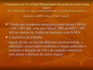 Comparison of Two Fluid-Management Strategies in Acute Lung Injury The National Heart, Lung, and Blood Institute Acute Respiratory Distress Syndrome (ARDS) Clinical Trials Network   Estudo que comparou estratégia conservadora ( BH de  –136 ± 491 ml)  com uma liberal ( BH de  6992 ± 502 ml)  no manejo de fluidos de pacientes com SARA Conclusões do trabalho: “  Apesar de não ter havido diferença na mortalidade, a estratégia conservadora melhorou a função pulmonar e encurtou a duração da VM e de cuidados intensivos, sem piorar a falência de outros órgãos”. 