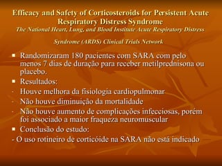 Efficacy and Safety of Corticosteroids for Persistent Acute Respiratory Distress Syndrome The National Heart, Lung, and Blood Institute Acute Respiratory Distress Syndrome (ARDS) Clinical Trials Network   Randomizaram 180 pacientes com SARA com pelo menos 7 dias de duração para receber metilprednisona ou placebo. Resultados: Houve melhora da fisiologia cardiopulmonar  Não houve diminuição da mortalidade Não houve aumento de complicações infecciosas, porém foi associado a maior fraqueza neuromuscular Conclusão do estudo: - O uso rotineiro de corticóide na SARA não está indicado 