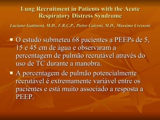 Lung Recruitment in Patients with the Acute Respiratory Distress Syndrome Luciano Gattinoni, M.D., F.R.C.P., Pietro Caironi, M.D., Massimo Cressoni   O estudo submeteu 68 pacientes a PEEPs de 5, 15 e 45 cm de água e observaram a percentagem de pulmão recrutável através do uso de TC durante a manobra. A porcentagem de pulmão potencialmente recrutável é extremamente variável entre os pacientes e está muito associado a resposta a PEEP. 