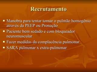 Recrutamento Manobra para tentar tornar o pulmão homogênio através da PEEP ou Pronação Paciente bem sedado e com bloqueador neuromuscular Fazer medidas da complacência pulmonar SARA pulmonar x extra-pulmonar 