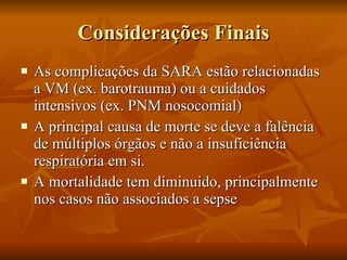 Considerações Finais As complicações da SARA estão relacionadas a VM (ex. barotrauma) ou a cuidados intensivos (ex. PNM nosocomial) A principal causa de morte se deve a falência de múltiplos órgãos e não a insuficiência respiratória em si. A mortalidade tem diminuido, principalmente nos casos não associados a sepse 