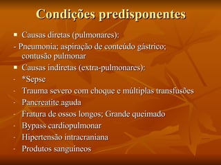 Condições predisponentes Causas diretas (pulmonares): - Pneumonia; aspiração de conteúdo gástrico;  contusão pulmonar Causas indiretas (extra-pulmonares): *Sepse Trauma severo com choque e múltiplas transfusões Pancreatite aguda Fratura de ossos longos; Grande queimado Bypass cardiopulmonar Hipertensão intracraniana Produtos sanguíneos 