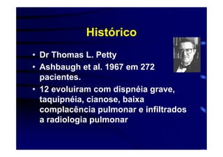 Histórico
• Dr Thomas L. Petty
• Ashbaugh et al. 1967 em 272
  pacientes.
• 12 evoluiram com dispnéia grave,
  taquipnéia, cianose, baixa
  complacência pulmonar e infiltrados
  a radiologia pulmonar
 