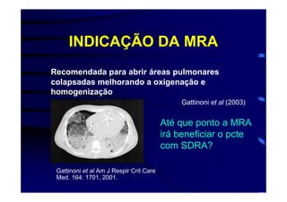 INDICAÇÃO DA MRA
Recomendada para abrir áreas pulmonares
colapsadas melhorando a oxigenação e
homogenização
                                             Gattinoni et al (2003)


                                         Até que ponto a MRA
                                         irá beneficiar o pcte
                                         com SDRA?

 Gattinoni et al Am J Respir Crit Care
 Med. 164: 1701, 2001.
 