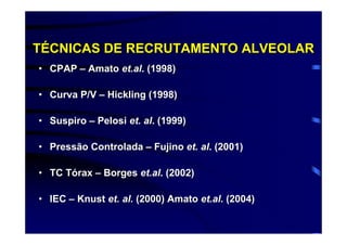 TÉCNICAS DE RECRUTAMENTO ALVEOLAR
• CPAP – Amato et.al. (1998)

• Curva P/V – Hickling (1998)

• Suspiro – Pelosi et. al. (1999)

• Pressão Controlada – Fujino et. al. (2001)

• TC Tórax – Borges et.al. (2002)

• IEC – Knust et. al. (2000) Amato et.al. (2004)
 