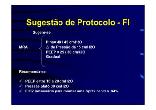 Sugestão de Protocolo - FI
      Sugere-se

               Pins= 40 / 45 cmH2O
MRA              de Pressão de 15 cmH2O
               PEEP = 25 / 30 cmH2O
               Gradual


Recomenda-se

  PEEP entre 10 a 20 cmH2O
  Pressão platô 30 cmH2O
  FiO2 necessária para manter uma SpO2 de 90 a 94%.
 