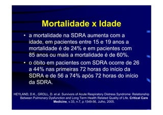 Mortalidade x Idade
      • a mortalidade na SDRA aumenta com a
        idade, em pacientes entre 15 e 19 anos a
        mortalidade é de 24% e em pacientes com
        85 anos ou mais a mortalidade é de 60%.
      • o óbito em pacientes com SDRA ocorre de 26
        a 44% nas primeiras 72 horas do início da
        SDRA e de 56 a 74% após 72 horas do início
        da SDRA.

HEYLAND, D.K., GROLL, D. et al. Survivors of Acute Respiratory Distress Syndrome: Relationship
   Between Pulmonary Dysfunction and Long Term Health Related Quality of Life. Critical Care
                        Medicine, v.33, n.7, p.1549-56, Julho, 2005.
 