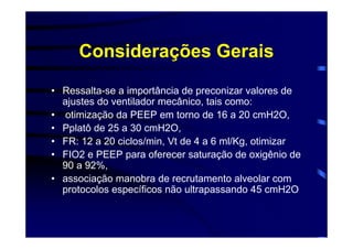 Considerações Gerais
• Ressalta-se a importância de preconizar valores de
  ajustes do ventilador mecânico, tais como:
• otimização da PEEP em torno de 16 a 20 cmH2O,
• Pplatô de 25 a 30 cmH2O,
• FR: 12 a 20 ciclos/min, Vt de 4 a 6 ml/Kg, otimizar
• FIO2 e PEEP para oferecer saturação de oxigênio de
  90 a 92%,
• associação manobra de recrutamento alveolar com
  protocolos específicos não ultrapassando 45 cmH2O
 