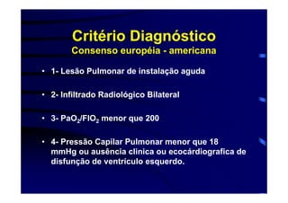 Critério Diagnóstico
       Consenso européia - americana

• 1- Lesão Pulmonar de instalação aguda

• 2- Infiltrado Radiológico Bilateral

• 3- PaO2/FIO2 menor que 200

• 4- Pressão Capilar Pulmonar menor que 18
  mmHg ou ausência clinica ou ecocárdiografica de
  disfunção de ventrículo esquerdo.
 