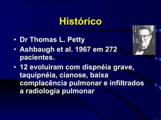 Histórico
• Dr Thomas L. Petty
• Ashbaugh et al. 1967 em 272
  pacientes.
• 12 evoluiram com dispnéia grave,
  taquipnéia, cianose, baixa
  complacência pulmonar e infiltrados
  a radiologia pulmonar
 