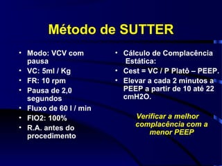 Método de SUTTER
• Modo: VCV com         • Cálculo de Complacência
  pausa                    Estática:
• VC: 5ml / Kg          • Cest = VC / P Platô – PEEP.
• FR: 10 rpm            • Elevar a cada 2 minutos a
• Pausa de 2,0            PEEP a partir de 10 até 22
  segundos                cmH2O.
• Fluxo de 60 l / min
• FIO2: 100%                 Verificar a melhor
• R.A. antes do              complacência com a
                                 menor PEEP
  procedimento
 