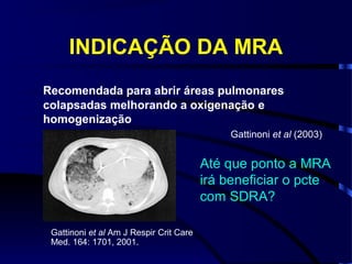 INDICAÇÃO DA MRA
Recomendada para abrir áreas pulmonares
colapsadas melhorando a oxigenação e
homogenização
                                             Gattinoni et al (2003)


                                         Até que ponto a MRA
                                         irá beneficiar o pcte
                                         com SDRA?

 Gattinoni et al Am J Respir Crit Care
 Med. 164: 1701, 2001.
 