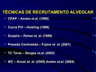 TÉCNICAS DE RECRUTAMENTO ALVEOLAR
• CPAP – Amato et.al. (1998)

• Curva P/V – Hickling (1998)

• Suspiro – Pelosi et. al. (1999)

• Pressão Controlada – Fujino et. al. (2001)

• TC Tórax – Borges et.al. (2002)

• IEC – Knust et. al. (2000) Amato et.al. (2004)
 