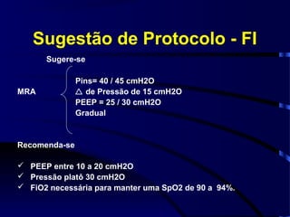 Sugestão de Protocolo - FI
      Sugere-se

               Pins= 40 / 45 cmH2O
MRA             de Pressão de 15 cmH2O
               PEEP = 25 / 30 cmH2O
               Gradual


Recomenda-se

 PEEP entre 10 a 20 cmH2O
 Pressão platô 30 cmH2O
 FiO2 necessária para manter uma SpO2 de 90 a 94%.
 