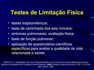 Testes de Limitação Física
        •   testes inspirométricos;
        •   teste de caminhada dos seis minutos;
        •   sintomas pulmonares, avaliação física;
        •   teste de função pulmonar;
        •   aplicação de questionários científicos
            específicos para avaliar a qualidade de vida
            relacionada a saúde.

  TIMOTHY, A., DAVIDSON, M.D. et al. Reduced Quality of Life in Survivors of Acute Respiratory Distress
Syndrome Compared With Critically Ill Control Patients. JAMA, Estados Unidos da América, v.281, n.4, p.354-
                                            360, Janeiro, 1999
 