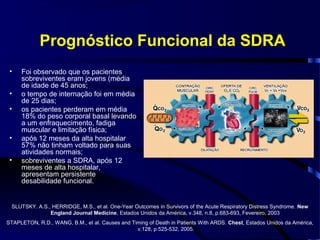 Prognóstico Funcional da SDRA
 •   Foi observado que os pacientes
     sobreviventes eram jovens (média
     de idade de 45 anos;
 •   o tempo de internação foi em média
     de 25 dias;
 •   os pacientes perderam em média
     18% do peso corporal basal levando
     a um enfraquecimento, fadiga
     muscular e limitação física;
 •   após 12 meses da alta hospitalar
     57% não tinham voltado para suas
     atividades normais;
 •   sobreviventes a SDRA, após 12
     meses de alta hospitalar,
     apresentam persistente
     desabilidade funcional.


 SLUTSKY. A.S., HERRIDGE, M.S., et al. One-Year Outcomes in Survivors of the Acute Respiratory Distress Syndrome. New
               England Journal Medicine, Estados Unidos da América, v.348, n.8, p.683-693, Fevereiro, 2003
STAPLETON, R.D., WANG, B.M., et al. Causes and Timing of Death in Patients With ARDS. Chest, Estados Unidos da América,
                                                 v.128, p.525-532, 2005.
 