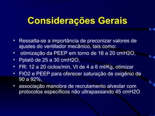 Considerações Gerais
• Ressalta-se a importância de preconizar valores de
  ajustes do ventilador mecânico, tais como:
• otimização da PEEP em torno de 16 a 20 cmH2O,
• Pplatô de 25 a 30 cmH2O,
• FR: 12 a 20 ciclos/min, Vt de 4 a 6 ml/Kg, otimizar
• FIO2 e PEEP para oferecer saturação de oxigênio de
  90 a 92%,
• associação manobra de recrutamento alveolar com
  protocolos específicos não ultrapassando 45 cmH2O
 