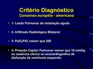 Critério Diagnóstico
        Consenso européia - americana

• 1- Lesão Pulmonar de instalação aguda

• 2- Infiltrado Radiológico Bilateral

• 3- PaO2/FIO2 menor que 200

• 4- Pressão Capilar Pulmonar menor que 18 mmHg
  ou ausência clinica ou ecocárdiografica de
  disfunção de ventrículo esquerdo.
 