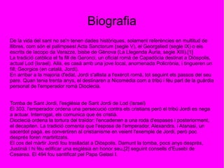 Biografia
De la vida del sant no se'n tenen dades històriques, solament referències en multitud de
llibres, com són el palimpsest Acta Sanctorum (segle V), el Georgslied (segle IX) o els
escrits de Iacopo da Varazze, bisbe de Gènova (La Llegenda Àuria, segle XIII).[1]
La tradició catòlica el fa fill de Geronci, un oficial romà de Capadòcia destinat a Diòspolis,
actual Lod (Israel). Allà, es casà amb una jove local, anomenada Policrònia, i tingueren un
fill; Georgios (en català, Jordi).
En arribar a la majoria d'edat, Jordi s'allista a l'exèrcit romà, tot seguint els passos del seu
pare. Quan tenia trenta anys, el destinaren a Nicomèdia com a tribú i féu part de la guàrdia
personal de l'emperador romà Dioclecià.
Tomba de Sant Jordi, l'església de Sant Jordi de Lod (Israel)
El 303, l'emperador ordena una persecució contra els cristians però el tribú Jordi es nega
a actuar. Interrogat, els comunica que és cristià.
Dioclecià ordena la tortura del traïdor; l'encadenen a una roda d'espases i posteriorment,
el decapiten. La tradició comenta que l'esposa de l'emperador, Alexandra, i Atanasi, un
sacerdot pagà, es convertiren al cristianisme en veient l'exemple de Jordi, però poc
després foren martiritzats.
El cos del màrtir Jordi fou traslladat a Diòspolis. Damunt la tomba, pocs anys després,
Justinià I hi féu edificar una església en honor seu,[2] seguint consells d'Eusebi de
Cesarea. El 494 fou santificat pel Papa Gelasi I.
 