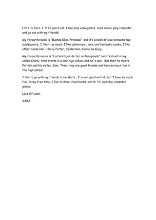 Hi!! I´m Sara. I´m 12 years old. I like play videogames, read books, play computer
and go out with my friends!
My favourite book is “Buenos Días, Princesa” and it’s a book of love between two
adolescents.. I like it so much. I like adventure , love, and fantastic books. I like
other books like : Harry Potter, Spiderman, Diario De Greg…
My favourite movie is “Las Ventajas de Ser un Marginado” and its about a boy,
called Charly, that starts in a new high school and he´s sad… But then he meets
Patrick and his sister, Sam. Then, they are good friends and have so much fun in
the high school.
I like to go with my friends in my skate… I´m not good with it, but I have so much
fun. In my free time, I like to draw, read books, watch TV, and play computer
games.
Lots Of Love :
SARA