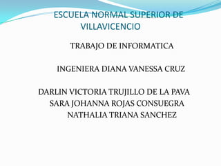 ESCUELA NORMAL SUPERIOR DE
VILLAVICENCIO
TRABAJO DE INFORMATICA
INGENIERA DIANA VANESSA CRUZ
DARLIN VICTORIA TRUJILLO DE LA PAVA
SARA JOHANNA ROJAS CONSUEGRA
NATHALIA TRIANA SANCHEZ
 