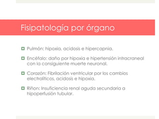 Fisipatología por órgano
 Pulmón: hipoxia, acidosis e hipercapnia.
 Encéfalo: daño por hipoxia e hipertensión intracraneal
con la consiguiente muerte neuronal.
 Corazón: Fibrilación ventricular por los cambios
electrolíticos, acidosis e hipoxia.
 Riñon: Insuficiencia renal aguda secundaria a
hipoperfusión tubular.
 