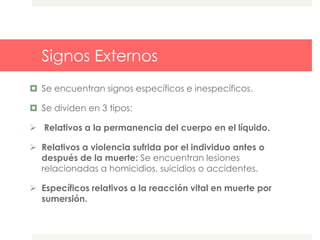 Signos Externos
 Se encuentran signos específicos e inespecíficos.
 Se dividen en 3 tipos:
 Relativos a la permanencia del cuerpo en el líquido.
 Relativos a violencia sufrida por el individuo antes o
después de la muerte: Se encuentran lesiones
relacionadas a homicidios, suicidios o accidentes.
 Específicos relativos a la reacción vital en muerte por
sumersión.
 
