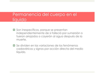 Permanencia del cuerpo en el
líquido
 Son inespecíficos, porque se presentan
independientemente de si falleció por sumersión o
fueron arrojados o cayerón al agua después de la
muerte.
 Se dividen en las variaciones de los fenómenos
cadavéricos y signos por acción directa del medio
líquido.
 