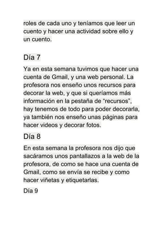 roles de cada uno y teníamos que leer un
cuento y hacer una actividad sobre ello y
un cuento.
Día 7
Ya en esta semana tuvimos que hacer una
cuenta de Gmail, y una web personal. La
profesora nos enseño unos recursos para
decorar la web, y que si queríamos más
información en la pestaña de “recursos”,
hay tenemos de todo para poder decorarla,
ya también nos enseño unas páginas para
hacer videos y decorar fotos.
Día 8
En esta semana la profesora nos dijo que
sacáramos unos pantallazos a la web de la
profesora, de como se hace una cuenta de
Gmail, como se envía se recibe y como
hacer viñetas y etiquetarlas.
Día 9
 
