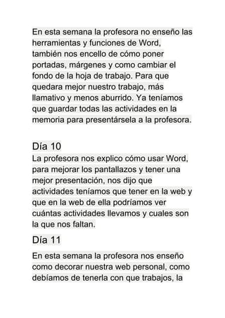 En esta semana la profesora no enseño las
herramientas y funciones de Word,
también nos encello de cómo poner
portadas, márgenes y como cambiar el
fondo de la hoja de trabajo. Para que
quedara mejor nuestro trabajo, más
llamativo y menos aburrido. Ya teníamos
que guardar todas las actividades en la
memoria para presentársela a la profesora.
Día 10
La profesora nos explico cómo usar Word,
para mejorar los pantallazos y tener una
mejor presentación, nos dijo que
actividades teníamos que tener en la web y
que en la web de ella podríamos ver
cuántas actividades llevamos y cuales son
la que nos faltan.
Día 11
En esta semana la profesora nos enseño
como decorar nuestra web personal, como
debíamos de tenerla con que trabajos, la
 