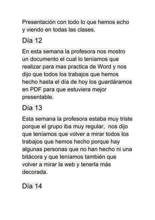 Presentación con todo lo que hemos echo
y viendo en todas las clases.
Día 12
En esta semana la profesora nos mostro
un documento el cual lo teníamos que
realizar para mas practica de Word y nos
dijo que todos los trabajos que hemos
hecho hasta el día de hoy los guardáramos
en PDF para que estuviera mejor
presentable.
Día 13
Esta semana la profesora estaba muy triste
porque el grupo iba muy regular, nos dijo
que teníamos que volver a mirar todos los
trabajos que hemos hecho porque hay
algunas personas que no han hecho ni una
bitácora y que teníamos también que
volver a mirar la web y tenerla más
decorada.
Día 14
 