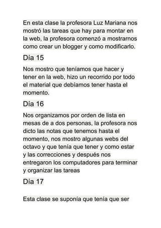 En esta clase la profesora Luz Mariana nos
mostró las tareas que hay para montar en
la web, la profesora comenzó a mostrarnos
como crear un blogger y como modificarlo.
Día 15
Nos mostro que teníamos que hacer y
tener en la web, hizo un recorrido por todo
el material que debíamos tener hasta el
momento.
Día 16
Nos organizamos por orden de lista en
mesas de a dos personas, la profesora nos
dicto las notas que tenemos hasta el
momento, nos mostro algunas webs del
octavo y que tenía que tener y como estar
y las correcciones y después nos
entregaron los computadores para terminar
y organizar las tareas
Día 17
Esta clase se suponía que tenía que ser
 