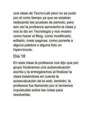una clase de Tecno-Lab pero no se pudo
por el corto tiempo ya que se estaban
realizando las pruebas de periodo, pero
aún así la profesora aprovecho la clase y
nos la dio en Tecnología y nos mostro
como hacer el Blog, como modificarlo,
editarlo, crear paginas, como ponerle a
alguna palabra o alguna foto un
hipervínculo.
Día 18
En esta clase la profesora nos dijo que por
grupo hiciéramos una autoevaluación
escrita y la entregáramos al finalizar la
clase basándose en cuenta la
autoevaluación de la web, también, la
profesora fue llamando por si teníamos
inquietudes sobre las notas para
resolverlas.
 